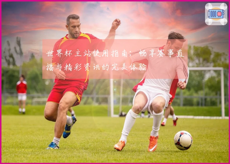 世界杯主站使用指南：畅享赛事直播与精彩资讯的完美体验